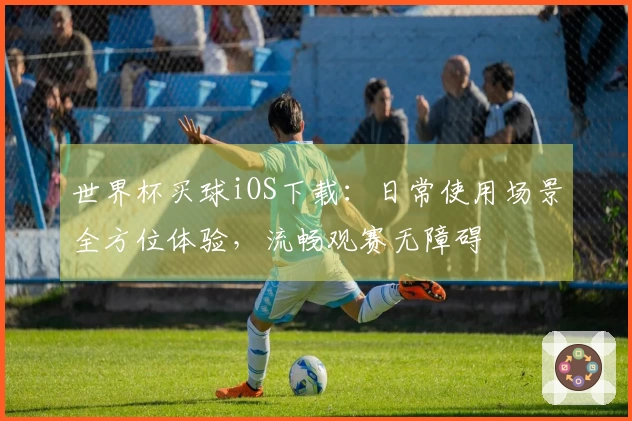 世界杯买球iOS下载：日常使用场景全方位体验，流畅观赛无障碍