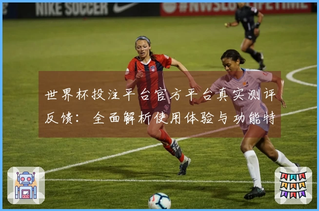 世界杯投注平台官方平台真实测评反馈：全面解析使用体验与功能特点