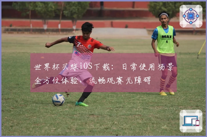 世界杯买球iOS下载：日常使用场景全方位体验，流畅观赛无障碍