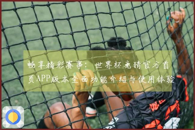 畅享精彩赛事：世界杯竞猜官方首页APP版本全面功能介绍与使用体验指南